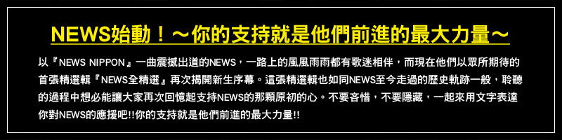 NEWS始動！～你的支持就是他們前進的最大力量～
以『NEWS NIPPON』一曲震撼出道的NEWS，一路上的風風雨雨都有歌迷相伴，而現在他們以眾所期待的首張精選輯『NEWS全精選』再次揭開新生序幕。
這張精選輯也如同NEWS至今走過的歷史軌跡一般，聆聽的過程中想必能讓大家再次回憶起支持NEWS的那顆原初的心。
不要吝惜，不要隱藏，一起來用文字表達你對NEWS的應援吧!! 你的支持就是他們前進的最大力量!!